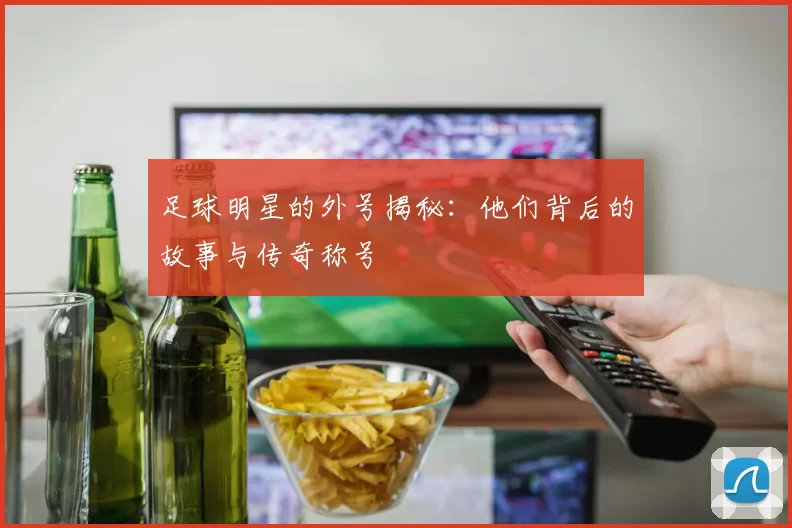足球明星的外号揭秘：他们背后的故事与传奇称号