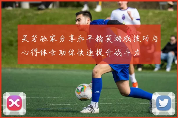 吴芳独家分享和平精英游戏技巧与心得体会助你快速提升战斗力