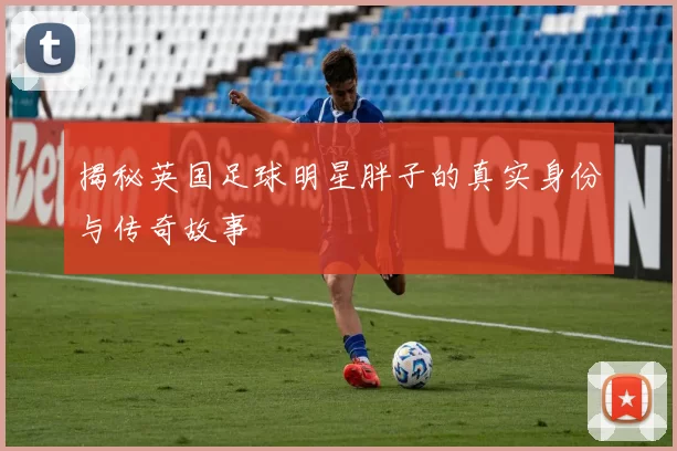 揭秘英国足球明星胖子的真实身份与传奇故事