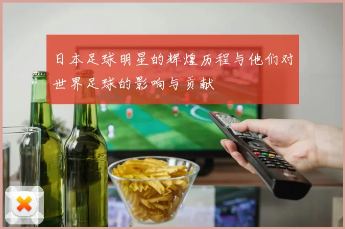 日本足球明星的辉煌历程与他们对世界足球的影响与贡献