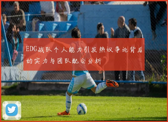 EDG战队个人能力引发热议争论背后的实力与团队配合分析