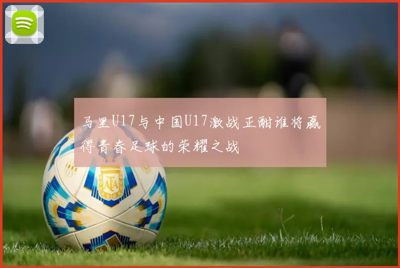 马里U17与中国U17激战正酣谁将赢得青春足球的荣耀之战