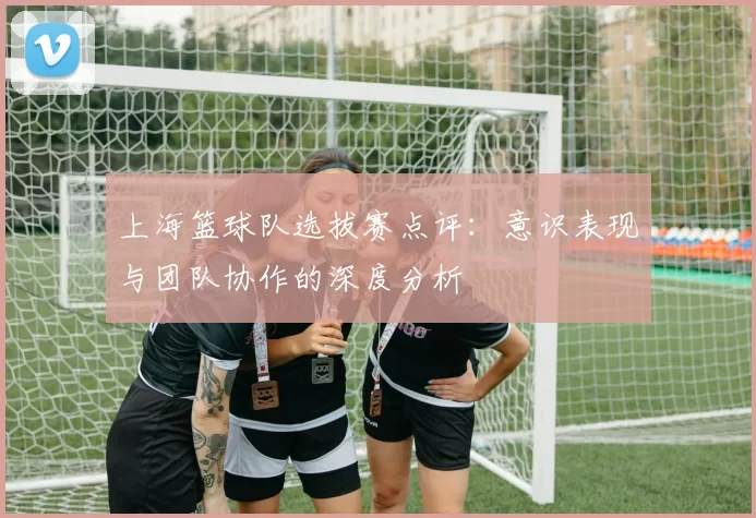 上海篮球队选拔赛点评：意识表现与团队协作的深度分析