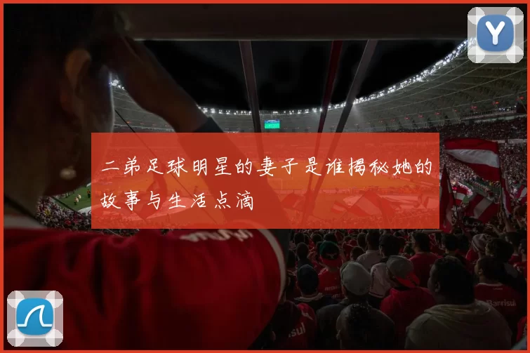 二弟足球明星的妻子是谁揭秘她的故事与生活点滴