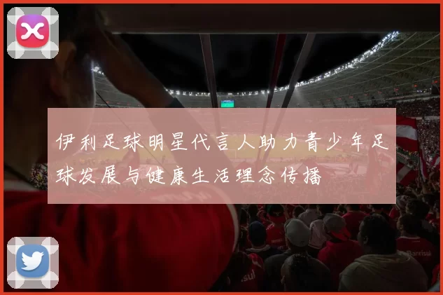 伊利足球明星代言人助力青少年足球发展与健康生活理念传播