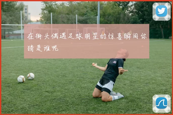 在街头偶遇足球明星的惊喜瞬间你猜是谁呢