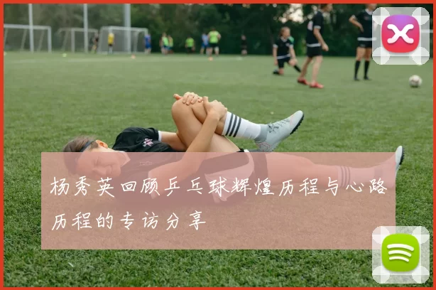 杨秀英回顾乒乓球辉煌历程与心路历程的专访分享