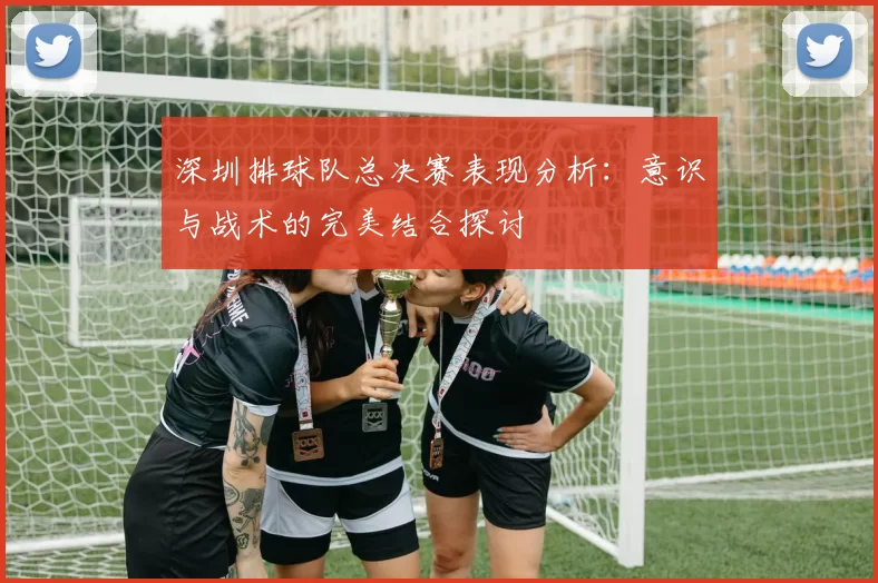 深圳排球队总决赛表现分析：意识与战术的完美结合探讨