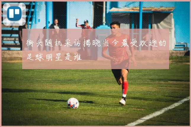 街头随机采访揭晓当今最受欢迎的足球明星是谁