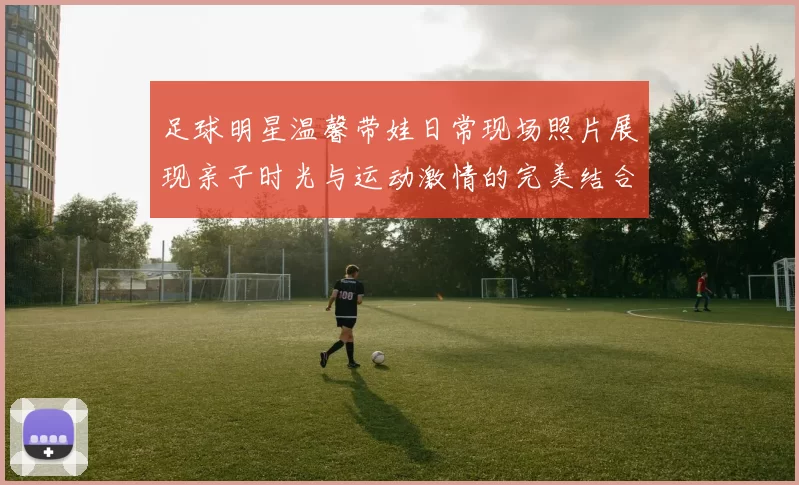 足球明星温馨带娃日常现场照片展现亲子时光与运动激情的完美结合