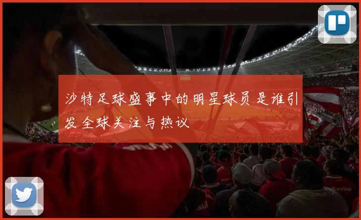 沙特足球盛事中的明星球员是谁引发全球关注与热议