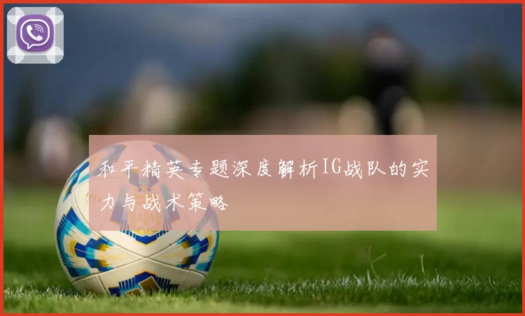 和平精英专题深度解析IG战队的实力与战术策略