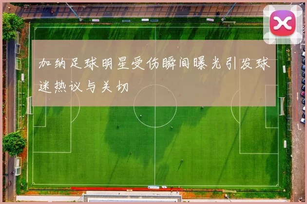 加纳足球明星受伤瞬间曝光引发球迷热议与关切