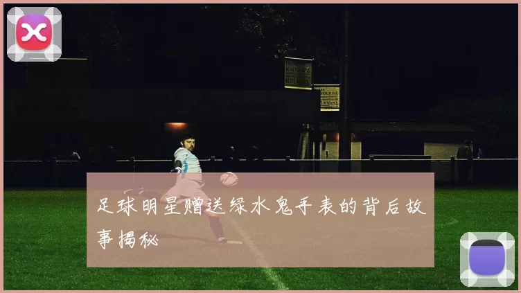 足球明星赠送绿水鬼手表的背后故事揭秘