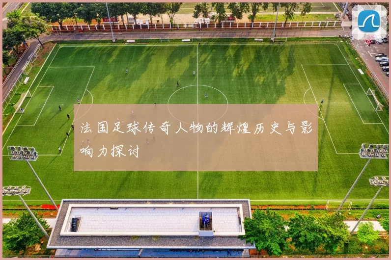 法国足球传奇人物的辉煌历史与影响力探讨